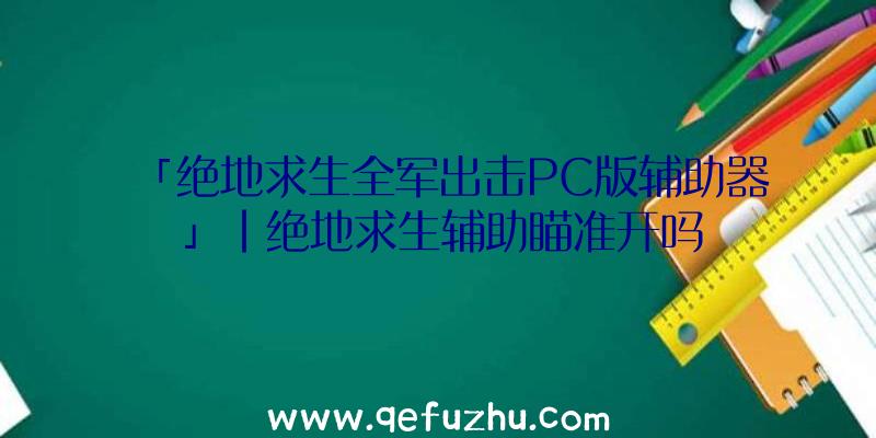 「绝地求生全军出击PC版辅助器」|绝地求生辅助瞄准开吗